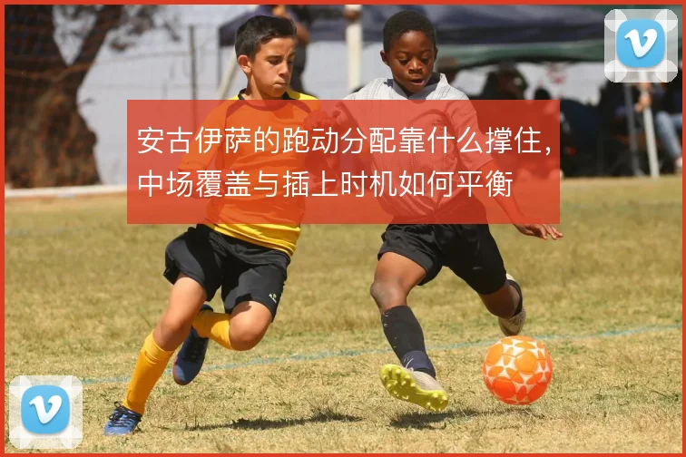 安古伊萨的跑动分配靠什么撑住，中场覆盖与插上时机如何平衡