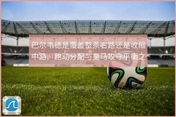 巴尔韦德是覆盖整条右路还是收缩中路，跑动分配与皇马攻守平衡之间