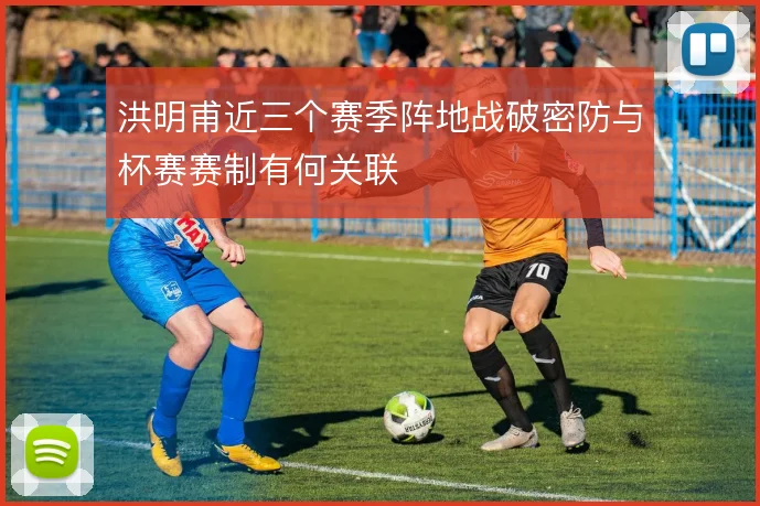 洪明甫近三个赛季阵地战破密防与杯赛赛制有何关联