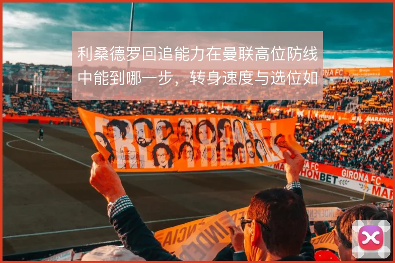 利桑德罗回追能力在曼联高位防线中能到哪一步,转身速度与选位如何互补