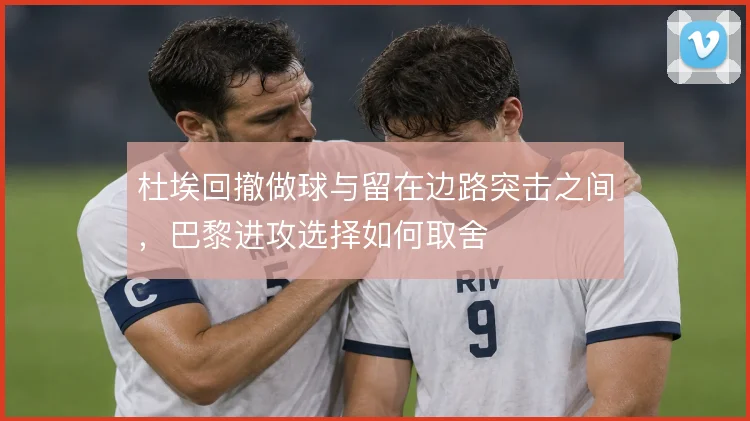 杜埃回撤做球与留在边路突击之间，巴黎进攻选择如何取舍