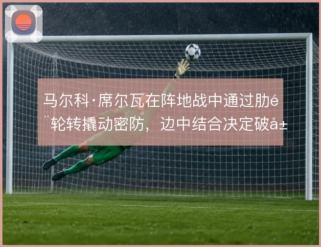马尔科·席尔瓦在阵地战中通过肋部轮转撬动密防，边中结合决定破局效率