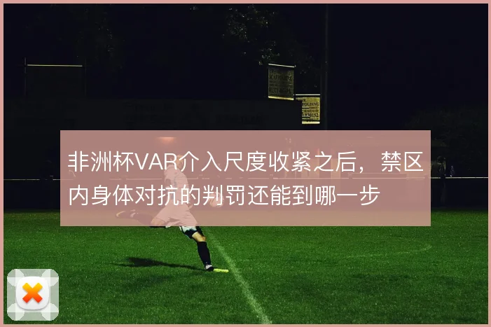 非洲杯VAR介入尺度收紧之后,禁区内身体对抗的判罚还能到哪一步