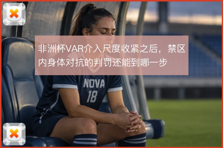 非洲杯VAR介入尺度收紧之后,禁区内身体对抗的判罚还能到哪一步