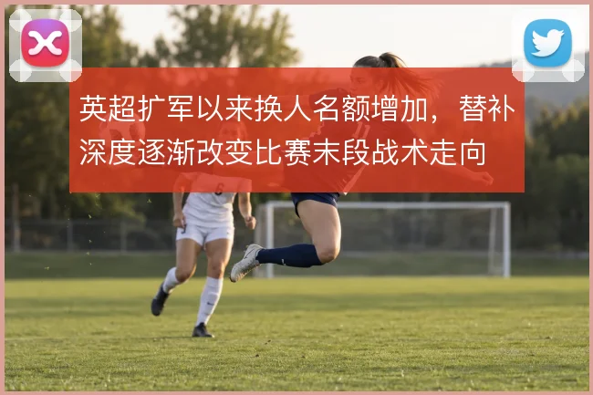 英超扩军以来换人名额增加,替补深度逐渐改变比赛末段战术走向