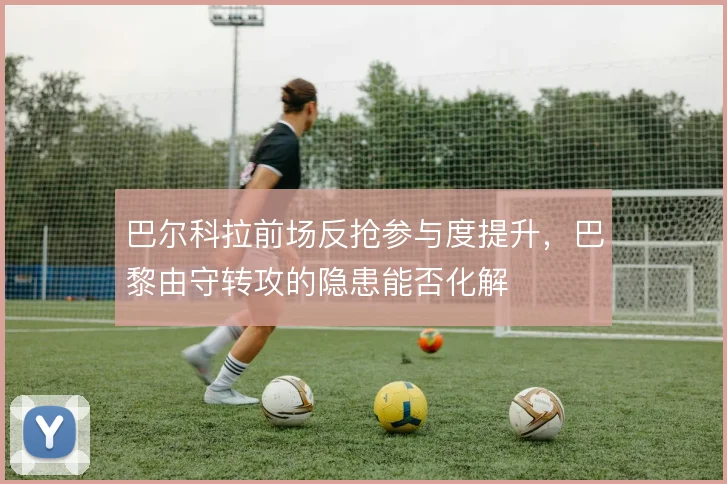 巴尔科拉前场反抢参与度提升,巴黎由守转攻的隐患能否化解