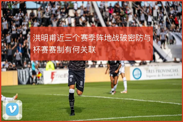 洪明甫近三个赛季阵地战破密防与杯赛赛制有何关联