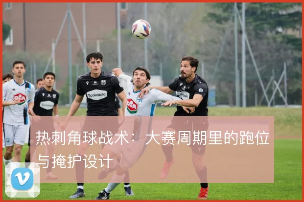 热刺角球战术:大赛周期里的跑位与掩护设计