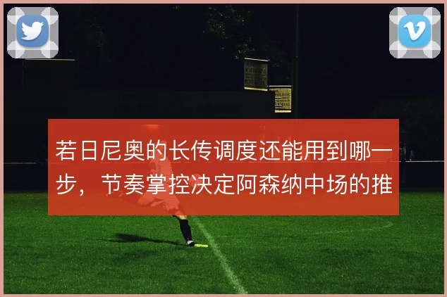 若日尼奥的长传调度还能用到哪一步,节奏掌控决定阿森纳中场的推进效率