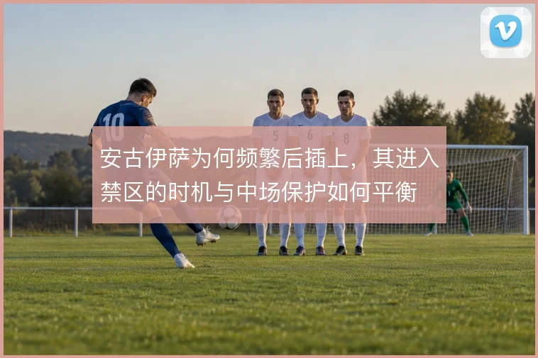 安古伊萨为何频繁后插上,其进入禁区的时机与中场保护如何平衡