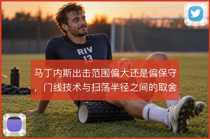 马丁内斯出击范围偏大还是偏保守，门线技术与扫荡半径之间的取舍