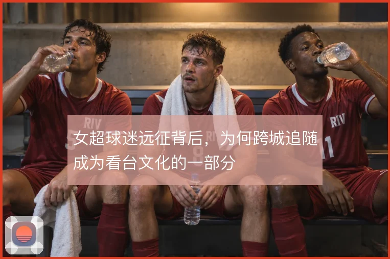 女超球迷远征背后，为何跨城追随成为看台文化的一部分