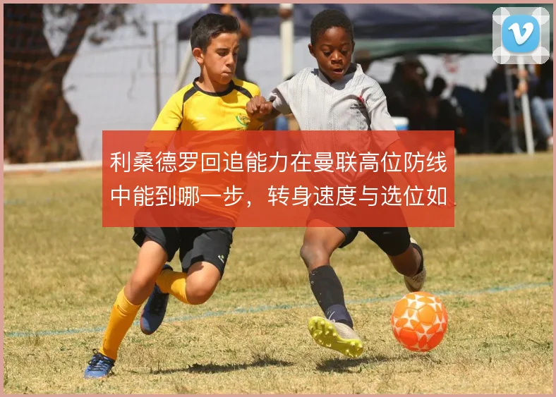 利桑德罗回追能力在曼联高位防线中能到哪一步,转身速度与选位如何互补